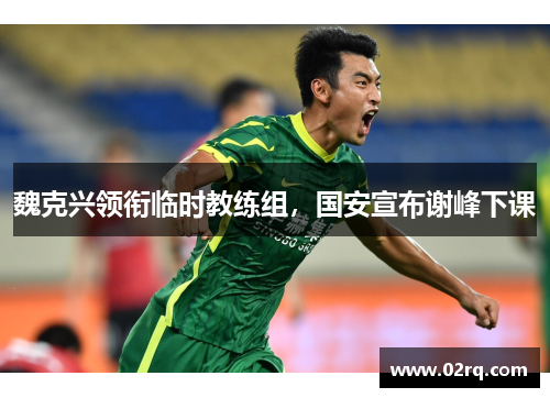 魏克兴领衔临时教练组，国安宣布谢峰下课